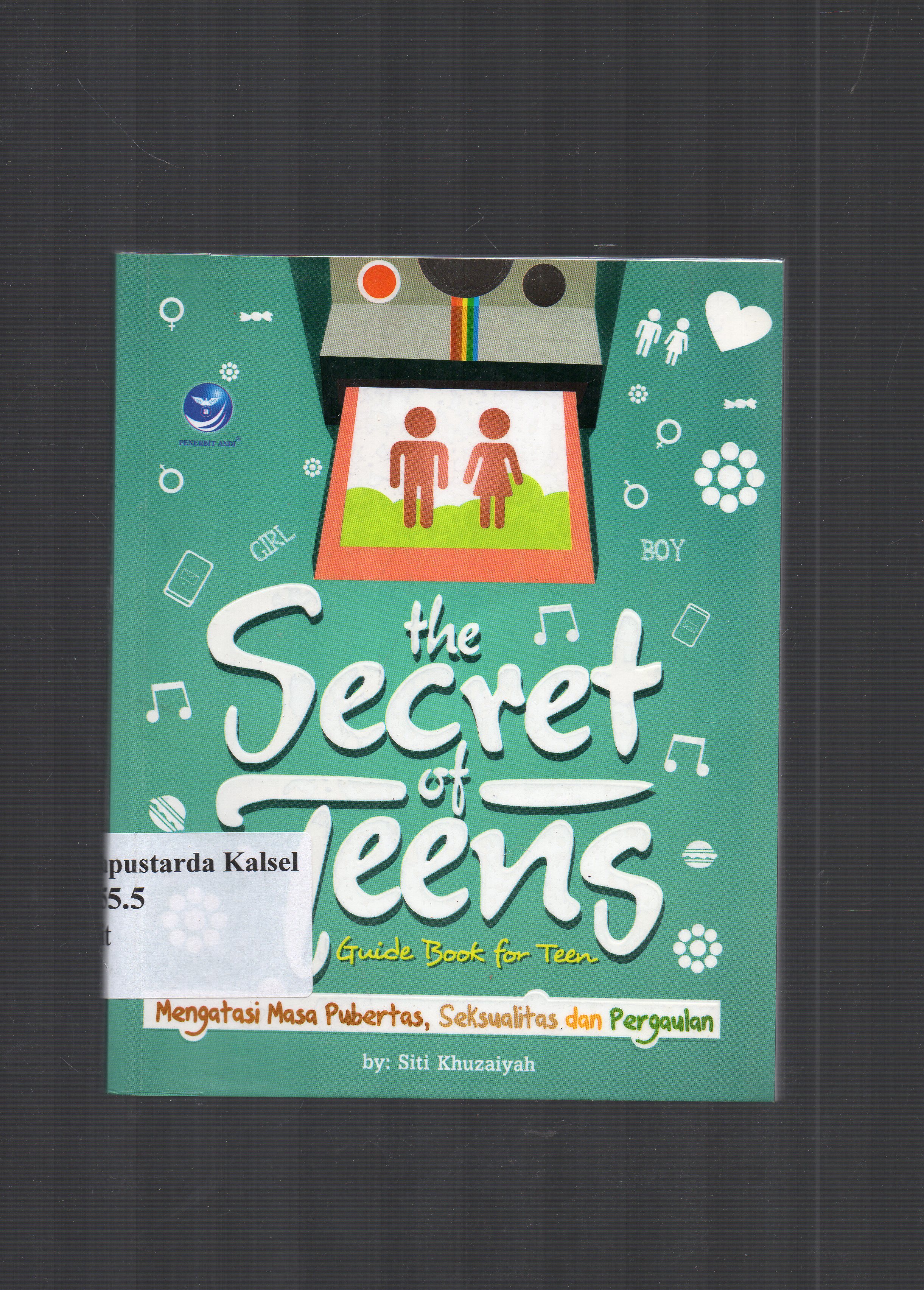 Cover The secret of teens : Guide book for teens,Mengatasi masa pubertas seksualitas dan pergaulan,ciyus ??? bisa gaul ceria & sehat,komplet membahas tentang duniamu,dari citra dirimu sampai seksualitas dan narkoba ; / Siti Khuzaiyah.
