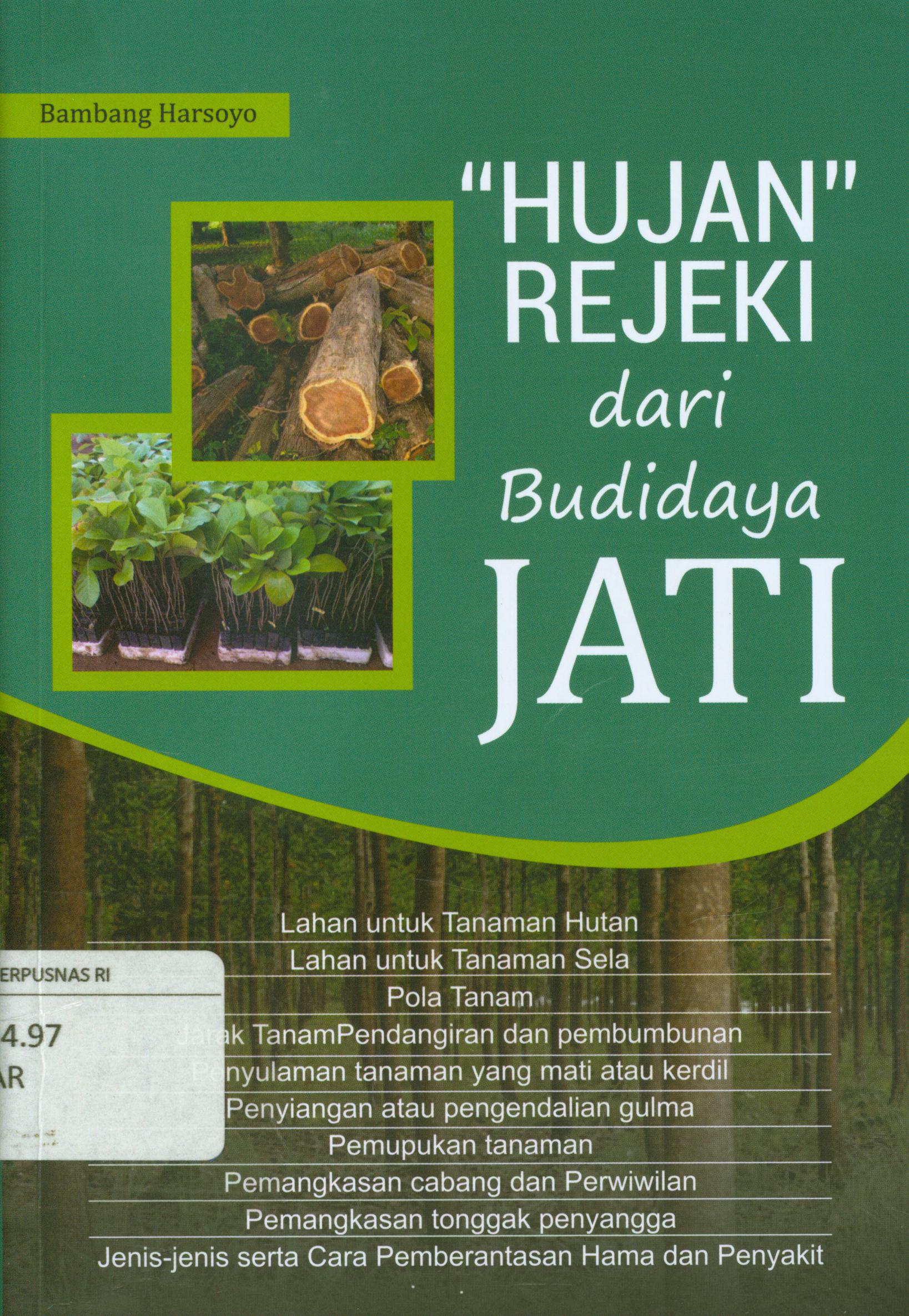 Cover Hujan rejeki dari budidaya jati :  Lahan untuk tanaman hutan, lahan untuk tanaman sela, pola tanam, jarak tanam pendangiran dan pembumbunan, penyulaman tanaman yang mati atau kerdil, penyiangan atau pengendalian gulma, pemupukan tanaman, pemangkasan cabang dan perwiwilan, pemangkasan tonggak penyangga, jenis-jenis serta cara pemberantasan hama dan penyakit / Bambang Harsoyo